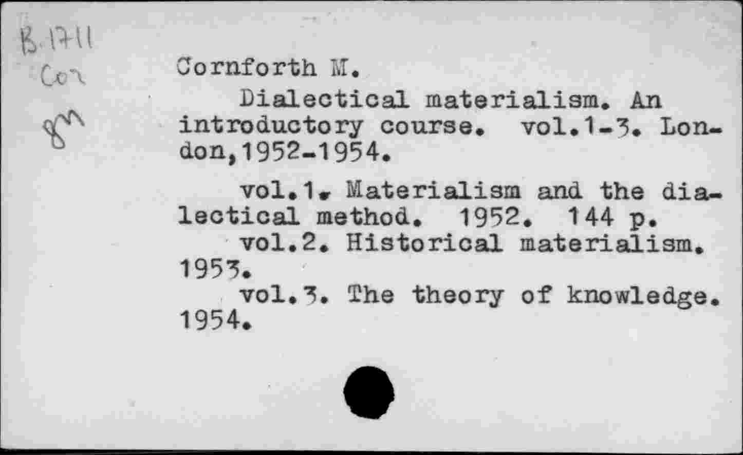 ﻿Cornforth M.
Dialectical materialism. An introductory course, vol.1-3. London, 1952-1954.
vol.1< Materialism and the dialectical method. 1952. 144 p.
vol.2. Historical materialism.
1953.
vol.3. The theory of knowledge.
1954.